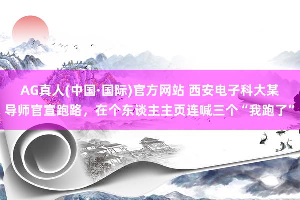 AG真人(中国·国际)官方网站 西安电子科大某导师官宣跑路,在个东谈主主页连喊三个“我跑了”