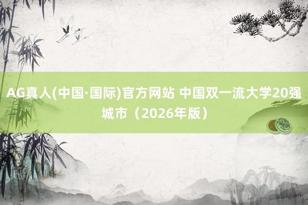 AG真人(中国·国际)官方网站 中国双一流大学20强城市(2026年版)