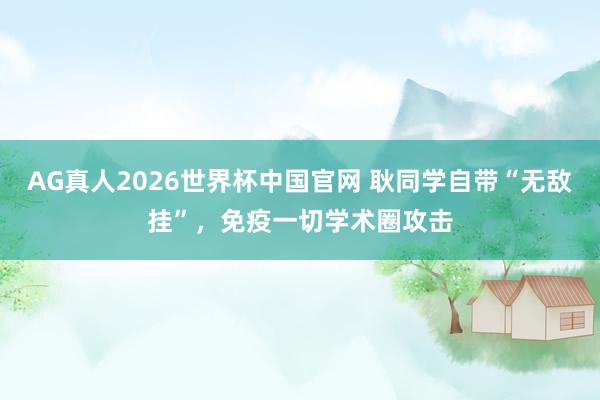 AG真人2026世界杯中国官网 耿同学自带“无敌挂”,免疫一切学术圈攻击