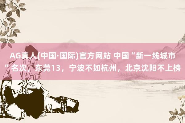 AG真人(中国·国际)官方网站 中国“新一线城市”名次,东莞13,宁波不如杭州,北京沈阳不上榜