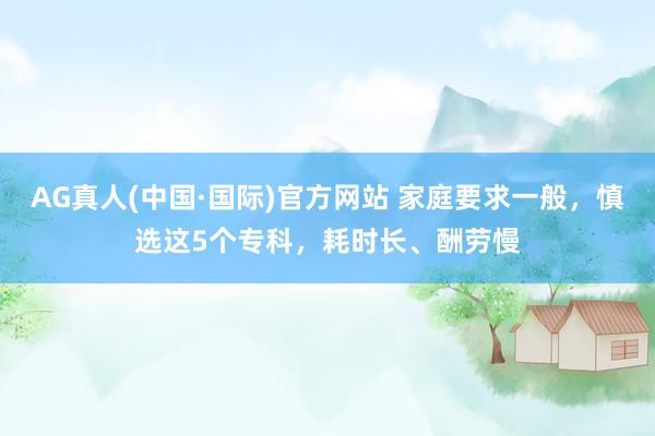 AG真人(中国·国际)官方网站 家庭要求一般,慎选这5个专科,耗时长、酬劳慢