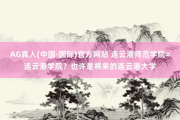 AG真人(中国·国际)官方网站 连云港师范学院=连云港学院？也许是将来的连云港大学