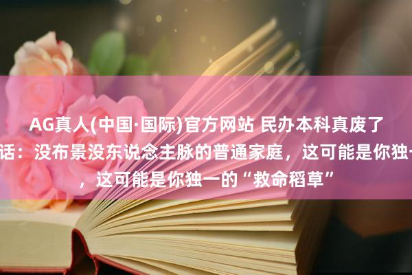 AG真人(中国·国际)官方网站 民办本科真废了?读了一年大真话:没布景没东说念主脉的普通家庭,这可能是你独一的“救命稻草”