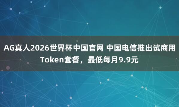 AG真人2026世界杯中国官网 中国电信推出试商用Token套餐,最低每月9.9元