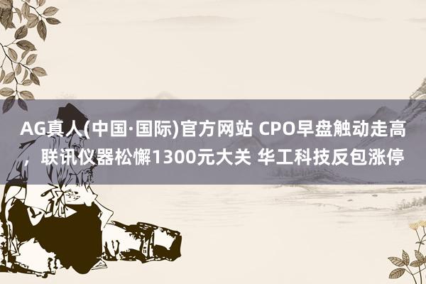 AG真人(中国·国际)官方网站 CPO早盘触动走高，联讯仪器松懈1300元大关 华工科技反包涨停