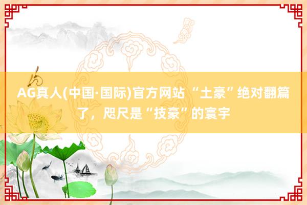 AG真人(中国·国际)官方网站 “土豪”绝对翻篇了,咫尺是“技豪”的寰宇