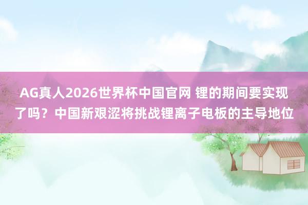 AG真人2026世界杯中国官网 锂的期间要实现了吗?中国新艰涩将挑战锂离子电板的主导地位
