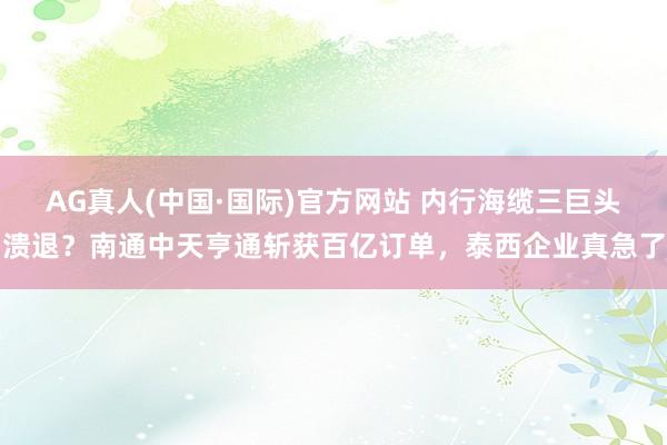 AG真人(中国·国际)官方网站 内行海缆三巨头溃退?南通中天亨通斩获百亿订单,泰西企业真急了