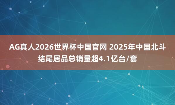 AG真人2026世界杯中国官网 2025年中国北斗结尾居品总销量超4.1亿台/套