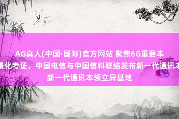AG真人(中国·国际)官方网站 聚焦6G重要本领攻关与场景化考证,中国电信与中国信科联结发布新一代通讯本领立异基地