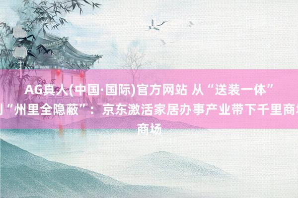AG真人(中国·国际)官方网站 从“送装一体”到“州里全隐蔽”:京东激活家居办事产业带下千里商场