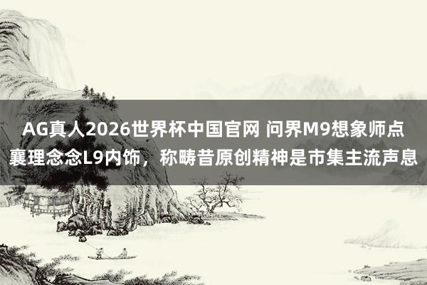 AG真人2026世界杯中国官网 问界M9想象师点襄理念念L9内饰,称畴昔原创精神是市集主流声息
