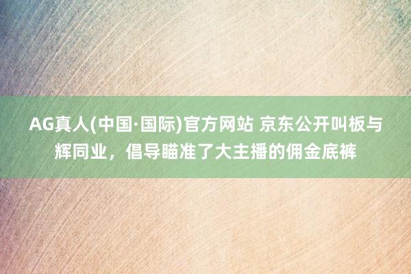 AG真人(中国·国际)官方网站 京东公开叫板与辉同业,倡导瞄准了大主播的佣金底裤