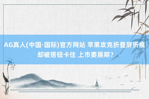 AG真人(中国·国际)官方网站 苹果攻克折叠屏折痕 却被搭钮卡住 上市要展期?