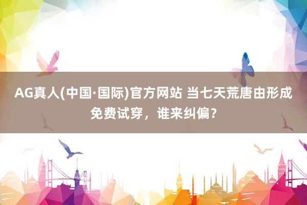AG真人(中国·国际)官方网站 当七天荒唐由形成免费试穿,谁来纠偏?