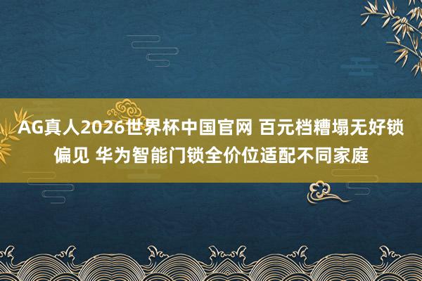 AG真人2026世界杯中国官网 百元档糟塌无好锁偏见 华为智能门锁全价位适配不同家庭
