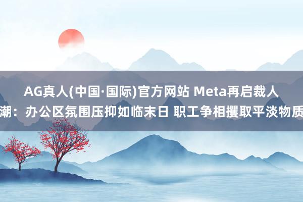 AG真人(中国·国际)官方网站 Meta再启裁人潮:办公区氛围压抑如临末日 职工争相攫取平淡物质
