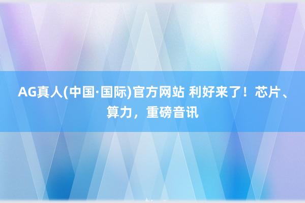 AG真人(中国·国际)官方网站 利好来了!芯片、算力,重磅音讯