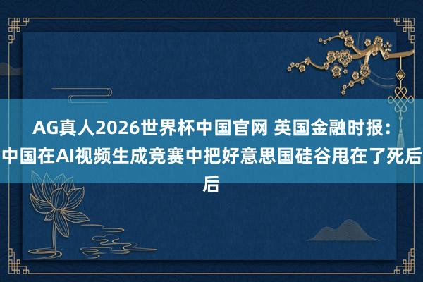 AG真人2026世界杯中国官网 英国金融时报：中国在AI视频生成竞赛中把好意思国硅谷甩在了死后
