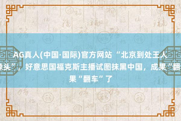 AG真人(中国·国际)官方网站 “北京到处王人是录像头”，好意思国福克斯主播试图抹黑中国，成果“翻车”了