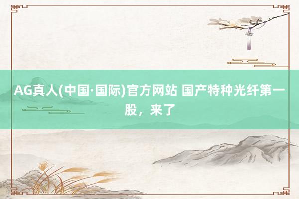 AG真人(中国·国际)官方网站 国产特种光纤第一股，来了