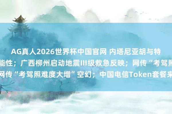 AG真人2026世界杯中国官网 内塔尼亚胡与特朗普辩论重启对伊战事可能性;广西柳州启动地震Ⅲ级救急反映;网传“考驾照难度大增”空幻;中国电信Token套餐来了丨每经早参