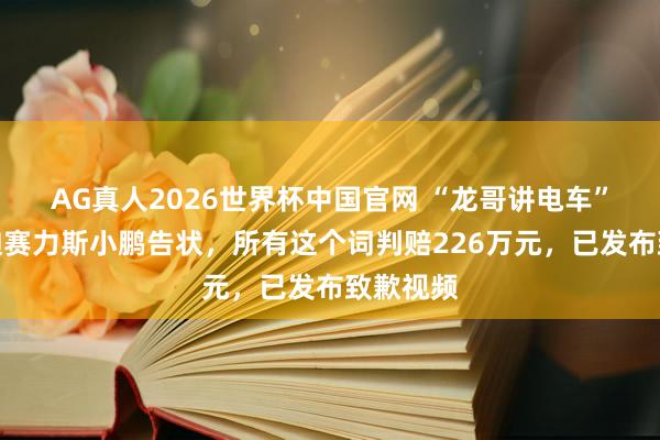 AG真人2026世界杯中国官网 “龙哥讲电车”被比亚迪赛力斯小鹏告状,所有这个词判赔226万元,已发布致歉视频