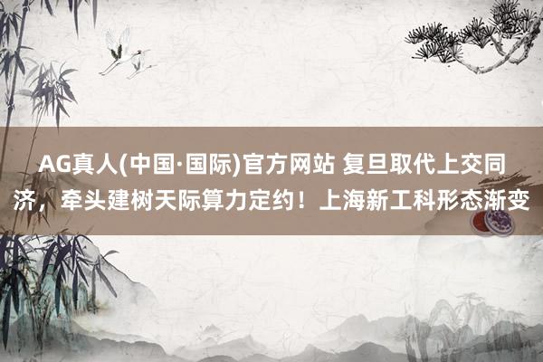 AG真人(中国·国际)官方网站 复旦取代上交同济,牵头建树天际算力定约!上海新工科形态渐变