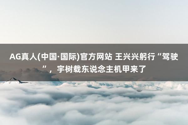 AG真人(中国·国际)官方网站 王兴兴躬行“驾驶”，宇树载东说念主机甲来了