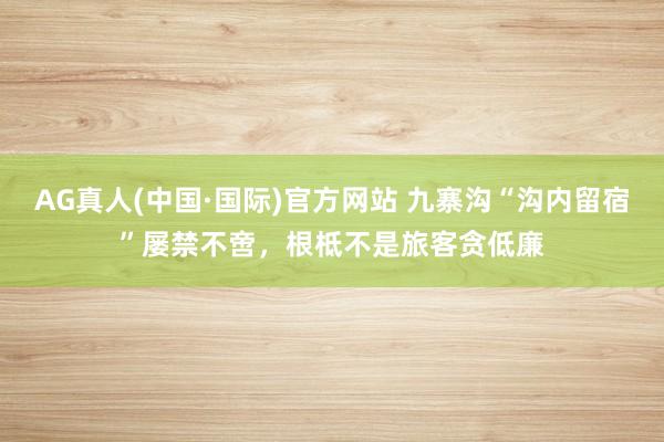 AG真人(中国·国际)官方网站 九寨沟“沟内留宿”屡禁不啻,根柢不是旅客贪低廉
