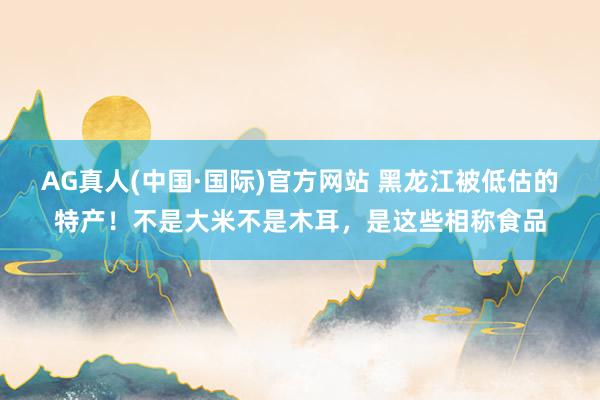 AG真人(中国·国际)官方网站 黑龙江被低估的特产！不是大米不是木耳，是这些相称食品