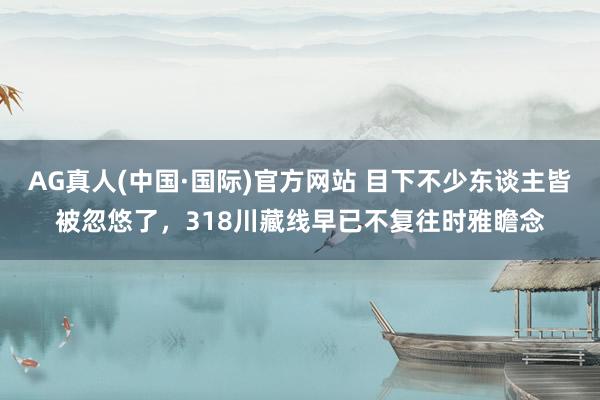 AG真人(中国·国际)官方网站 目下不少东谈主皆被忽悠了，318川藏线早已不复往时雅瞻念