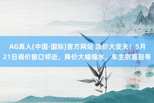 AG真人(中国·国际)官方网站 油价大变天!5月21日调价窗口邻近,降价大幅缩水,车主别盲目等