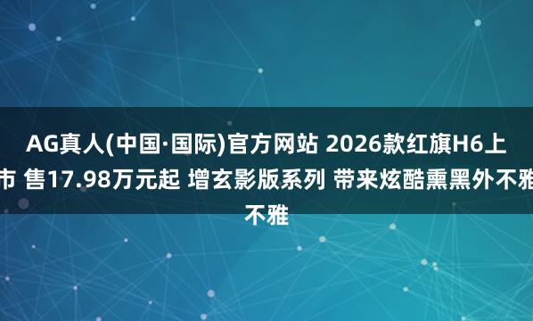 AG真人(中国·国际)官方网站 2026款红旗H6上市 售17.98万元起 增玄影版系列 带来炫酷熏黑外不雅