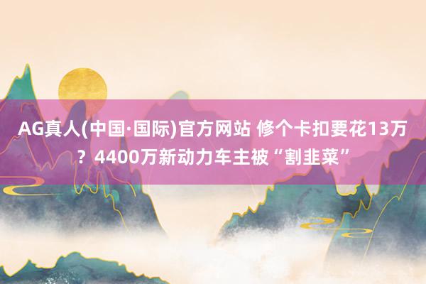 AG真人(中国·国际)官方网站 修个卡扣要花13万?4400万新动力车主被“割韭菜”