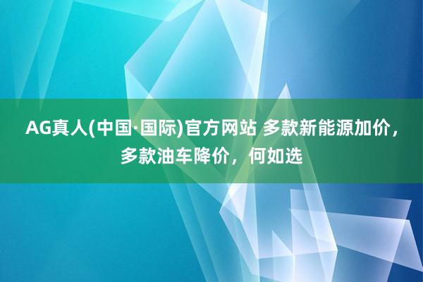 AG真人(中国·国际)官方网站 多款新能源加价,多款油车降价,何如选
