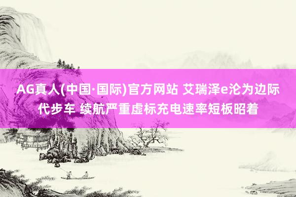 AG真人(中国·国际)官方网站 艾瑞泽e沦为边际代步车 续航严重虚标充电速率短板昭着