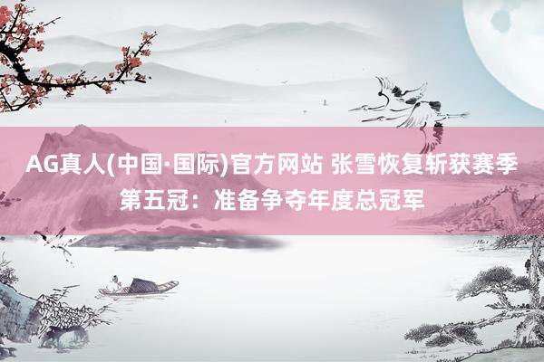 AG真人(中国·国际)官方网站 张雪恢复斩获赛季第五冠:准备争夺年度总冠军