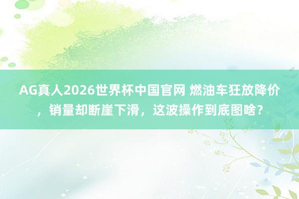 AG真人2026世界杯中国官网 燃油车狂放降价,销量却断崖下滑,这波操作到底图啥?