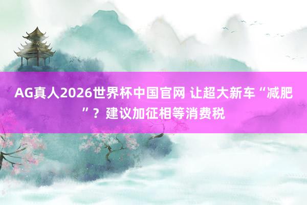 AG真人2026世界杯中国官网 让超大新车“减肥”？建议加征相等消费税