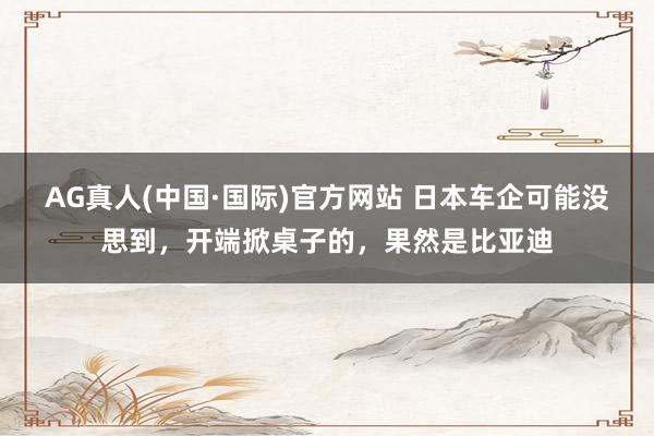 AG真人(中国·国际)官方网站 日本车企可能没思到,开端掀桌子的,果然是比亚迪