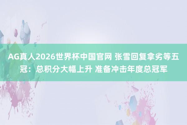 AG真人2026世界杯中国官网 张雪回复拿劣等五冠:总积分大幅上升 准备冲击年度总冠军