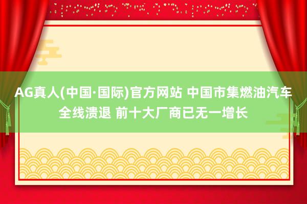 AG真人(中国·国际)官方网站 中国市集燃油汽车全线溃退 前十大厂商已无一增长