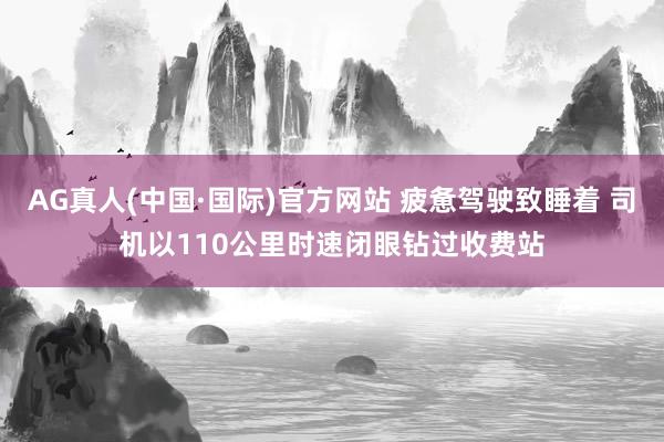 AG真人(中国·国际)官方网站 疲惫驾驶致睡着 司机以110公里时速闭眼钻过收费站