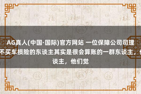 AG真人(中国·国际)官方网站 一位保障公司司理说: “不买车损险的东谈主其实是很会算账的一群东谈主,他们觉