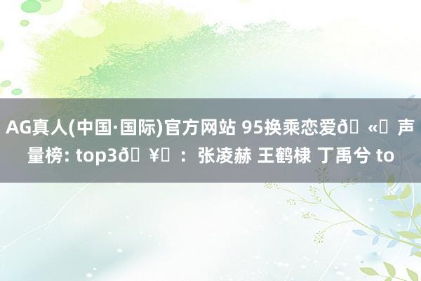AG真人(中国·国际)官方网站 95换乘恋爱🫘声量榜: top3🥜：张凌赫 王鹤棣 丁禹兮 to