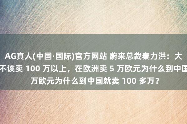 AG真人(中国·国际)官方网站 蔚来总裁秦力洪:大部分超豪华车就不该卖 100 万以上,在欧洲卖 5 万欧元为什么到中国就卖 100 多万?