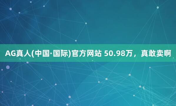 AG真人(中国·国际)官方网站 50.98万,真敢卖啊