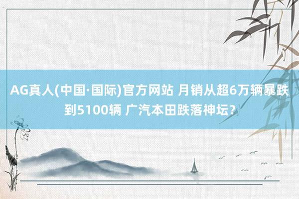 AG真人(中国·国际)官方网站 月销从超6万辆暴跌到5100辆 广汽本田跌落神坛?