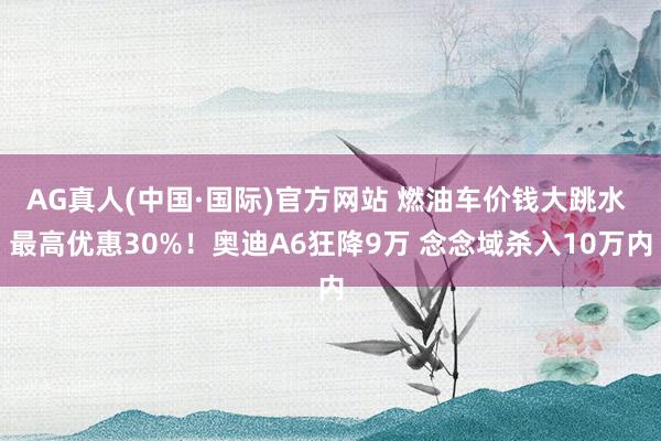 AG真人(中国·国际)官方网站 燃油车价钱大跳水 最高优惠30%!奥迪A6狂降9万 念念域杀入10万内